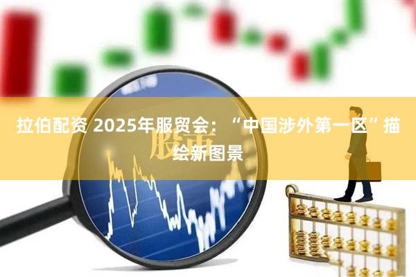 拉伯配资 2025年服贸会：“中国涉外第一区”描绘新图景