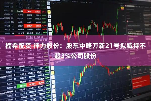 楠希配资 神力股份：股东中略万新21号拟减持不超3%公司股份