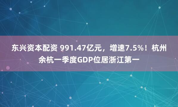 东兴资本配资 991.47亿元，增速7.5%！杭州余杭一季度GDP位居浙江第一