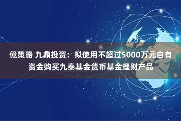 億策略 九鼎投资：拟使用不超过5000万元自有资金购买九泰基金货币基金理财产品