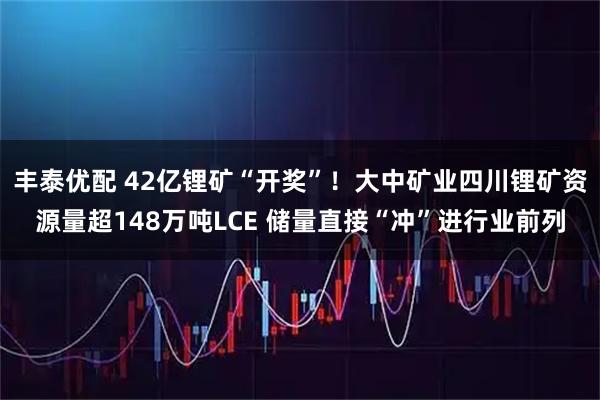 丰泰优配 42亿锂矿“开奖”！大中矿业四川锂矿资源量超148万吨LCE 储量直接“冲”进行业前列
