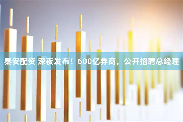 秦安配资 深夜发布！600亿券商，公开招聘总经理