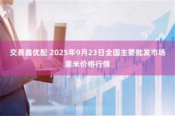 交易鑫优配 2025年9月23日全国主要批发市场薏米价格行情