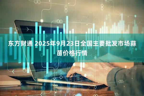 东方财通 2025年9月23日全国主要批发市场蒜苗价格行情