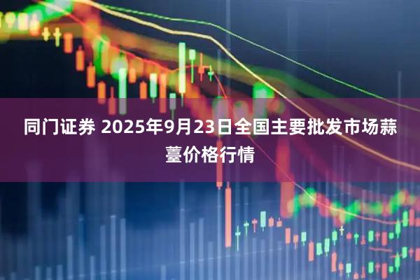 同门证券 2025年9月23日全国主要批发市场蒜薹价格行情