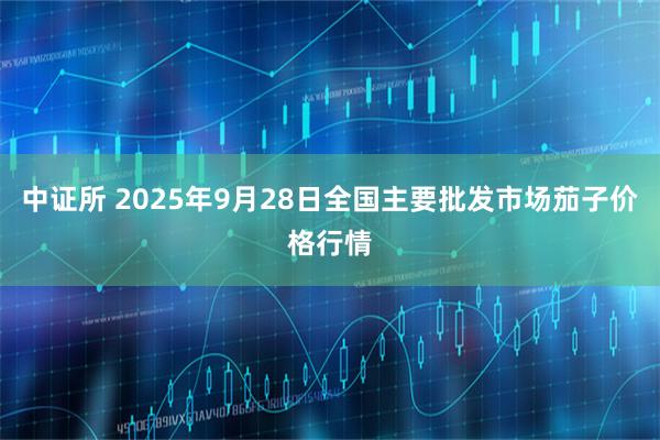 中证所 2025年9月28日全国主要批发市场茄子价格行情