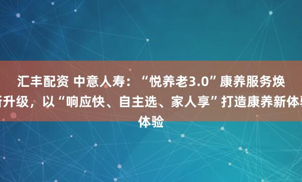 汇丰配资 中意人寿：“悦养老3.0”康养服务焕新升级，以“响应快、自主选、家人享”打造康养新体验