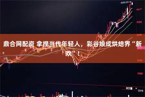 鼎合网配资 拿捏当代年轻人，彩谷娘成烘焙界“新欢”！