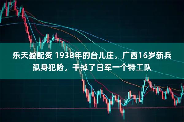 乐天盈配资 1938年的台儿庄，广西16岁新兵孤身犯险，干掉了日军一个特工队