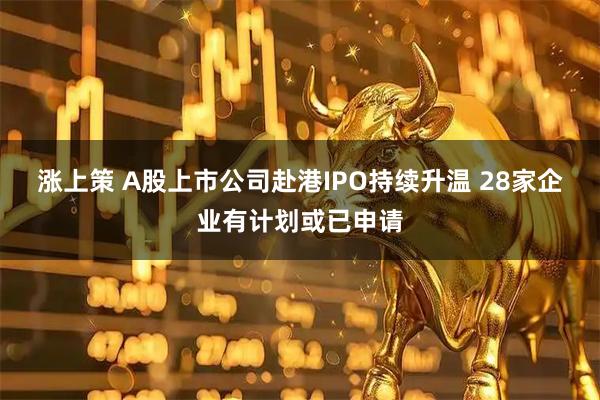涨上策 A股上市公司赴港IPO持续升温 28家企业有计划或已申请