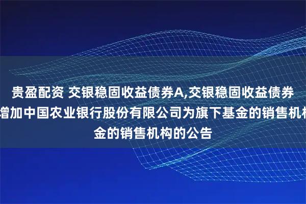 贵盈配资 交银稳固收益债券A,交银稳固收益债券C: 关于增加中国农业银行股份有限公司为旗下基金的销售机构的公告