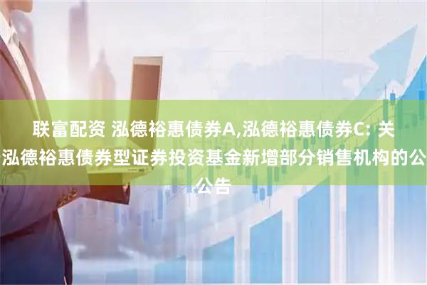 联富配资 泓德裕惠债券A,泓德裕惠债券C: 关于泓德裕惠债券型证券投资基金新增部分销售机构的公告