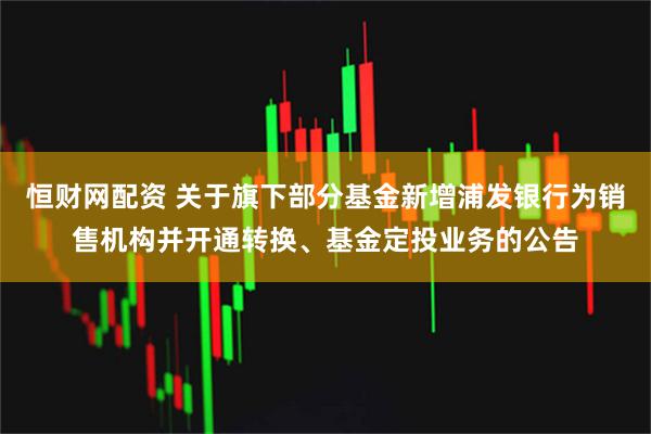 恒财网配资 关于旗下部分基金新增浦发银行为销售机构并开通转换、基金定投业务的公告