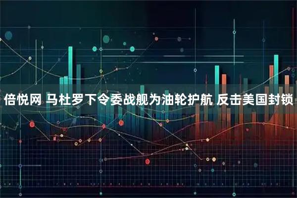 倍悦网 马杜罗下令委战舰为油轮护航 反击美国封锁