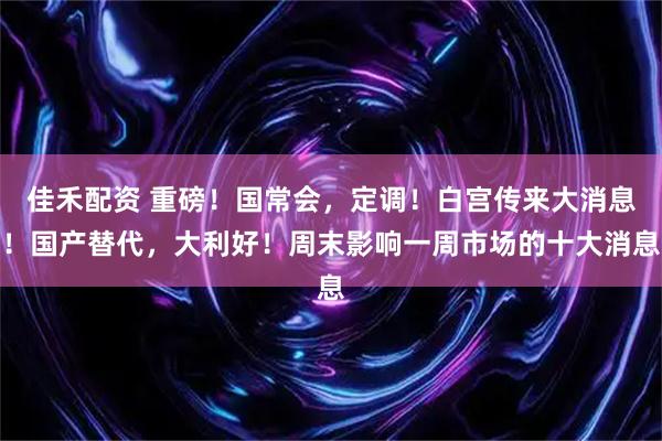 佳禾配资 重磅！国常会，定调！白宫传来大消息！国产替代，大利好！周末影响一周市场的十大消息