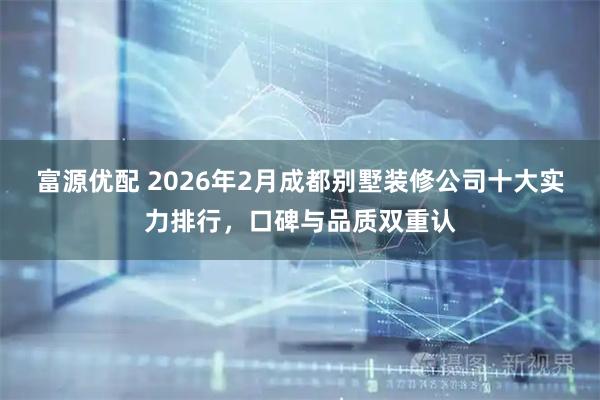 富源优配 2026年2月成都别墅装修公司十大实力排行，口碑与品质双重认