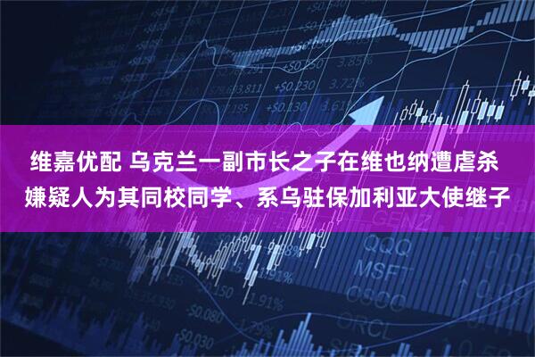 维嘉优配 乌克兰一副市长之子在维也纳遭虐杀 嫌疑人为其同校同学、系乌驻保加利亚大使继子