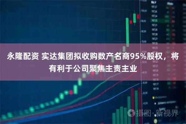 永隆配资 实达集团拟收购数产名商95%股权，将有利于公司聚焦主责主业