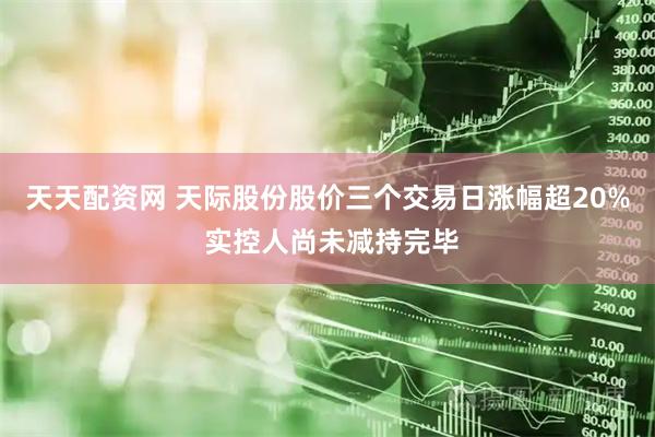 天天配资网 天际股份股价三个交易日涨幅超20% 实控人尚未减持完毕