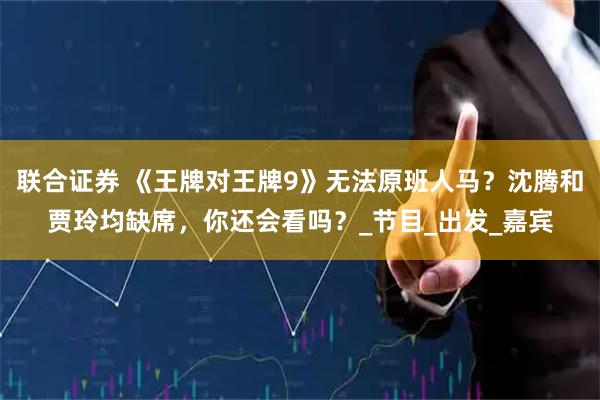 联合证券 《王牌对王牌9》无法原班人马？沈腾和贾玲均缺席，你还会看吗？_节目_出发_嘉宾